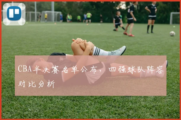 CBA半决赛名单公布，四强球队阵容对比分析