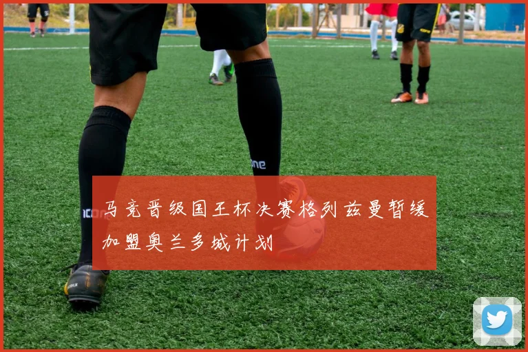 马竞晋级国王杯决赛格列兹曼暂缓加盟奥兰多城计划