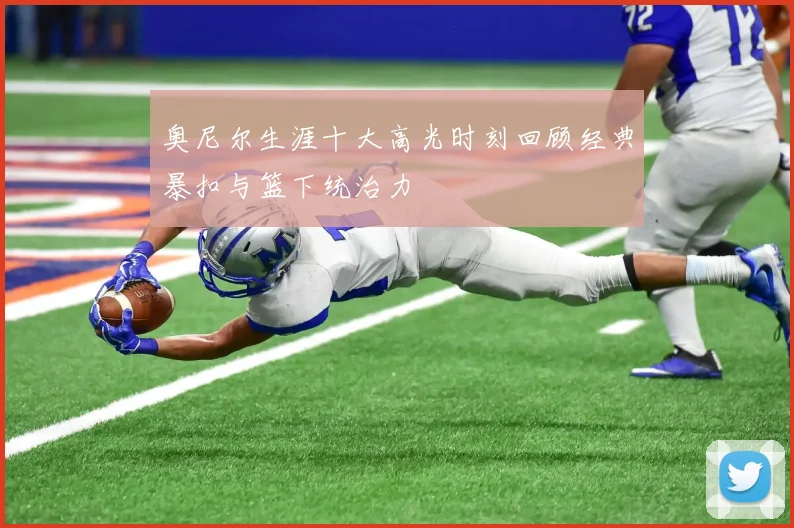 奥尼尔生涯十大高光时刻回顾经典暴扣与篮下统治力