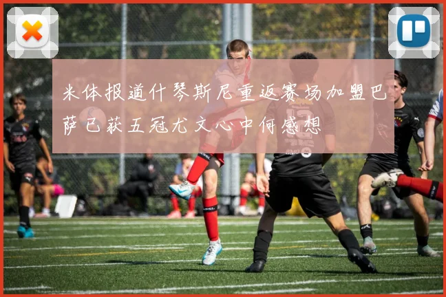 米体报道什琴斯尼重返赛场加盟巴萨已获五冠尤文心中何感想