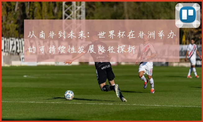 从南非到未来：世界杯在非洲举办的可持续性发展路径探析