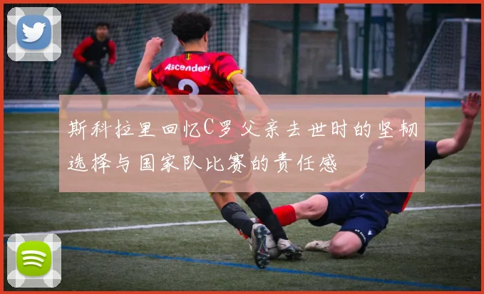 斯科拉里回忆C罗父亲去世时的坚韧选择与国家队比赛的责任感
