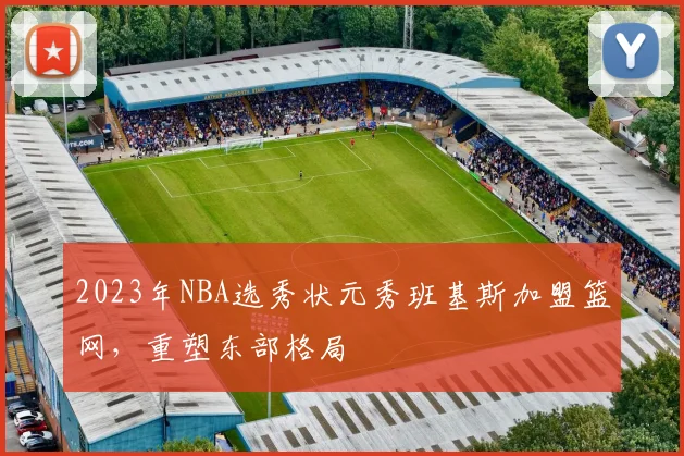 2023年NBA选秀状元秀班基斯加盟篮网，重塑东部格局