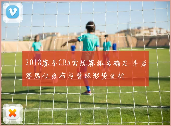 2018赛季CBA常规赛排名确定 季后赛席位分布与晋级形势分析